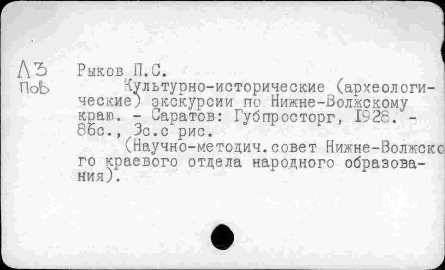 ﻿Къ
ПоЬ
Рыков П.С.
Культурно-исторические (археологические; экскурсии по Нижне-Волжскому краю. - Саратов: Губпросторг, 1928. -86с., Зс.с рис.
(Научно-методич.совет Нижне-Волжскс го краевого отдела народного образования).